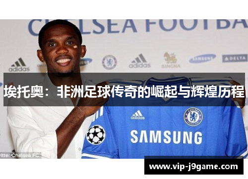 埃托奥：非洲足球传奇的崛起与辉煌历程