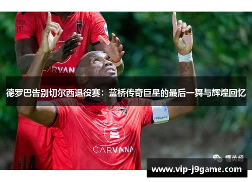 德罗巴告别切尔西退役赛：蓝桥传奇巨星的最后一舞与辉煌回忆