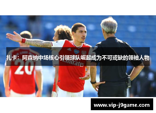 扎卡：阿森纳中场核心引领球队崛起成为不可或缺的领袖人物