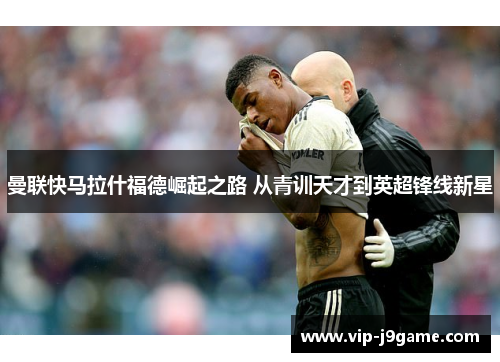 曼联快马拉什福德崛起之路 从青训天才到英超锋线新星