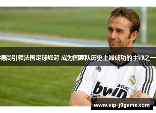 德尚引领法国足球崛起 成为国家队历史上最成功的主帅之一