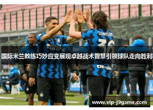 国际米兰教练巧妙应变展现卓越战术智慧引领球队走向胜利