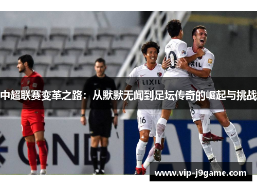 中超联赛变革之路:从默默无闻到足坛传奇的崛起与挑战 中超联赛变革之路:从默默无闻到足坛传奇的崛起与挑战