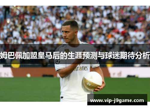 姆巴佩加盟皇马后的生涯预测与球迷期待分析 姆巴佩加盟皇马后的生涯预测与球迷期待分析
