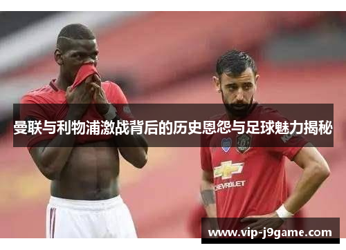 曼联与利物浦激战背后的历史恩怨与足球魅力揭秘