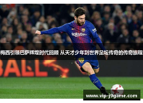 梅西引领巴萨辉煌时代回顾 从天才少年到世界足坛传奇的传奇旅程 梅西引领巴萨辉煌时代回顾 从天才少年到世界足坛传奇的传奇旅程