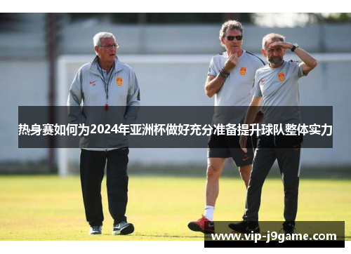 热身赛如何为2024年亚洲杯做好充分准备提升球队整体实力 热身赛如何为2024年亚洲杯做好充分准备提升球队整体实力