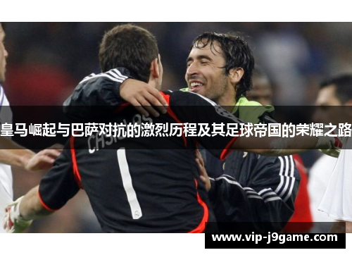 皇马崛起与巴萨对抗的激烈历程及其足球帝国的荣耀之路 皇马崛起与巴萨对抗的激烈历程及其足球帝国的荣耀之路