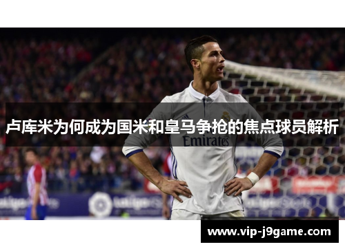 卢库米为何成为国米和皇马争抢的焦点球员解析 卢库米为何成为国米和皇马争抢的焦点球员解析