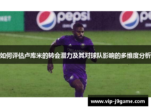 如何评估卢库米的转会潜力及其对球队影响的多维度分析 如何评估卢库米的转会潜力及其对球队影响的多维度分析