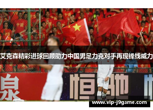 艾克森精彩进球回顾助力中国男足力克对手再现锋线威力 艾克森精彩进球回顾助力中国男足力克对手再现锋线威力