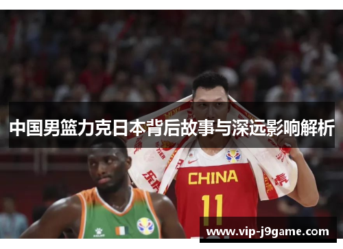 中国男篮力克日本背后故事与深远影响解析 中国男篮力克日本背后故事与深远影响解析