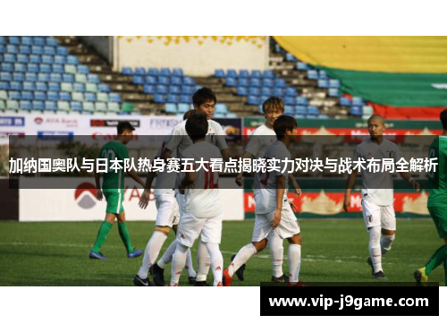 加纳国奥队与日本队热身赛五大看点揭晓实力对决与战术布局全解析 加纳国奥队与日本队热身赛五大看点揭晓实力对决与战术布局全解析