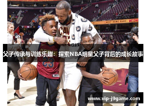 父子传承与训练乐趣:探索NBA明星父子背后的成长故事 父子传承与训练乐趣:探索NBA明星父子背后的成长故事