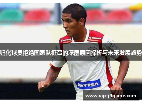 归化球员拒绝国家队征召的深层原因探析与未来发展趋势 归化球员拒绝国家队征召的深层原因探析与未来发展趋势