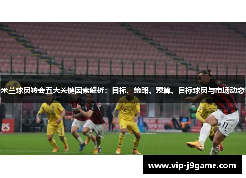 米兰球员转会五大关键因素解析:目标、策略、预算、目标球员与市场动态 米兰球员转会五大关键因素解析:目标、策略、预算、目标球员与市场动态