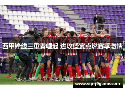 西甲锋线三重奏崛起 进攻盛宴点燃赛季激情
