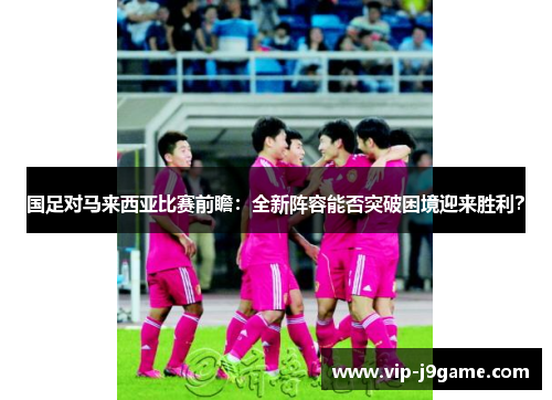 国足对马来西亚比赛前瞻：全新阵容能否突破困境迎来胜利？