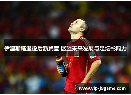 伊涅斯塔退役后新篇章 展望未来发展与足坛影响力