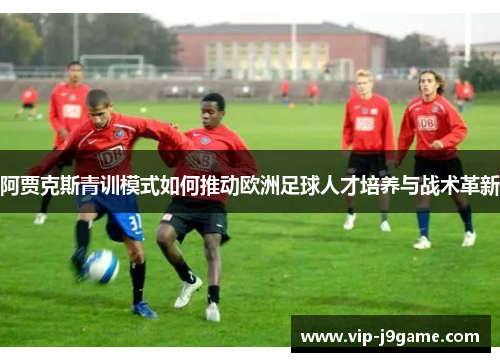 阿贾克斯青训模式如何推动欧洲足球人才培养与战术革新