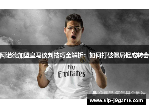 阿诺德加盟皇马谈判技巧全解析：如何打破僵局促成转会