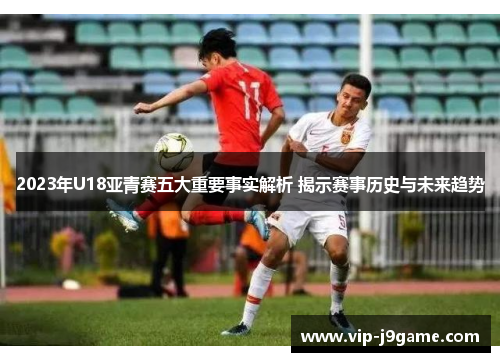 2023年U18亚青赛五大重要事实解析 揭示赛事历史与未来趋势