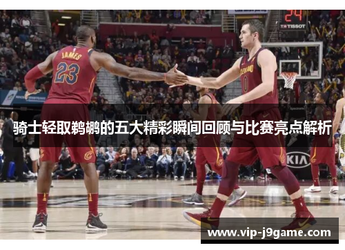 骑士轻取鹈鹕的五大精彩瞬间回顾与比赛亮点解析