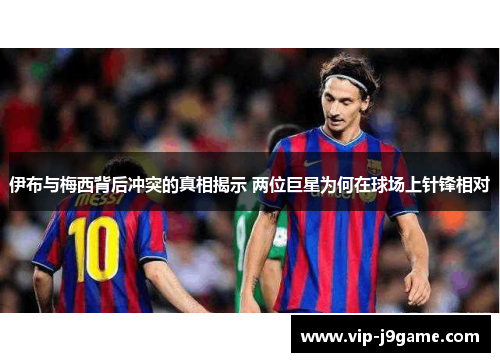 伊布与梅西背后冲突的真相揭示 两位巨星为何在球场上针锋相对