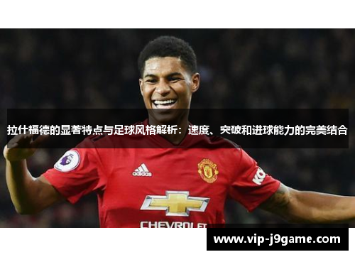 拉什福德的显著特点与足球风格解析：速度、突破和进球能力的完美结合