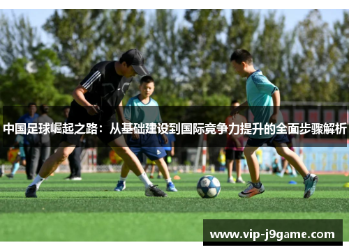 中国足球崛起之路：从基础建设到国际竞争力提升的全面步骤解析