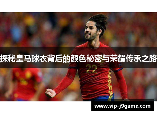 探秘皇马球衣背后的颜色秘密与荣耀传承之路 探秘皇马球衣背后的颜色秘密与荣耀传承之路